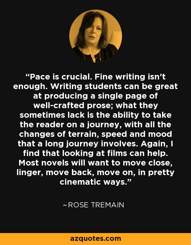 Pace is crucial. Fine writing isn't enough. Writing students can be great at producing a single page of well-crafted prose; what they sometimes lack is the ability to take the reader on a journey, with all the changes of terrain, speed and mood that a long journey involves. Again, I find that looking at films can help. Most novels will want to move close, linger, move back, move on, in pretty cinematic ways. - Rose Tremain