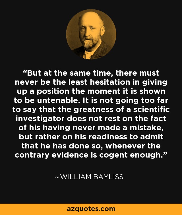 But at the same time, there must never be the least hesitation in giving up a position the moment it is shown to be untenable. It is not going too far to say that the greatness of a scientific investigator does not rest on the fact of his having never made a mistake, but rather on his readiness to admit that he has done so, whenever the contrary evidence is cogent enough. - William Bayliss