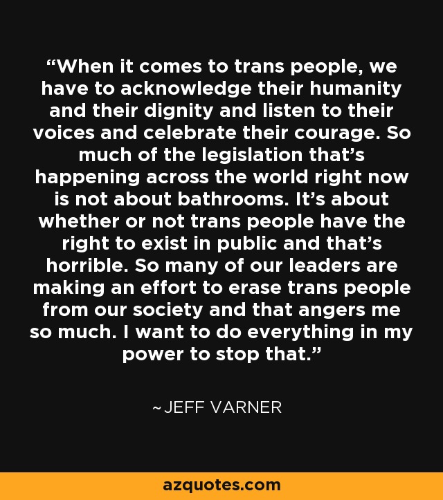 When it comes to trans people, we have to acknowledge their humanity and their dignity and listen to their voices and celebrate their courage. So much of the legislation that's happening across the world right now is not about bathrooms. It's about whether or not trans people have the right to exist in public and that's horrible. So many of our leaders are making an effort to erase trans people from our society and that angers me so much. I want to do everything in my power to stop that. - Jeff Varner