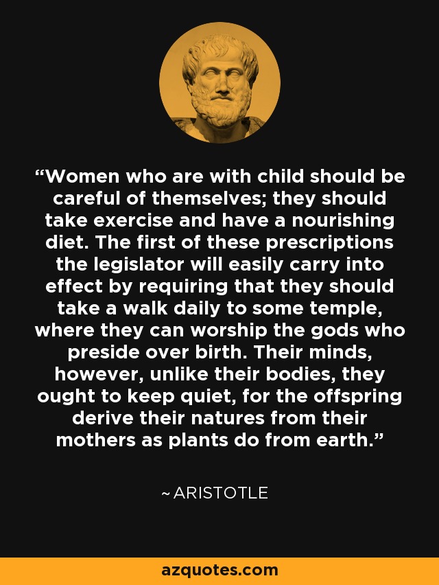 Women who are with child should be careful of themselves; they should take exercise and have a nourishing diet. The first of these prescriptions the legislator will easily carry into effect by requiring that they should take a walk daily to some temple, where they can worship the gods who preside over birth. Their minds, however, unlike their bodies, they ought to keep quiet, for the offspring derive their natures from their mothers as plants do from earth. - Aristotle