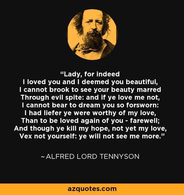 Lady, for indeed I loved you and I deemed you beautiful, I cannot brook to see your beauty marred Through evil spite: and if ye love me not, I cannot bear to dream you so forsworn: I had liefer ye were worthy of my love, Than to be loved again of you - farewell; And though ye kill my hope, not yet my love, Vex not yourself: ye will not see me more. - Alfred Lord Tennyson