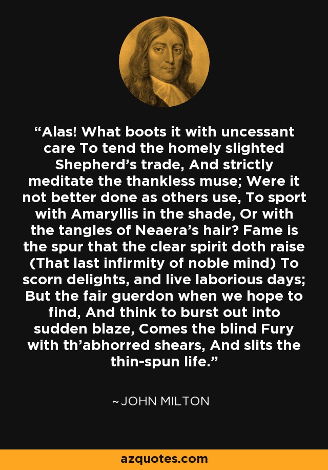 Alas! What boots it with uncessant care To tend the homely slighted Shepherd's trade, And strictly meditate the thankless muse; Were it not better done as others use, To sport with Amaryllis in the shade, Or with the tangles of Neaera's hair? Fame is the spur that the clear spirit doth raise (That last infirmity of noble mind) To scorn delights, and live laborious days; But the fair guerdon when we hope to find, And think to burst out into sudden blaze, Comes the blind Fury with th'abhorred shears, And slits the thin-spun life. - John Milton