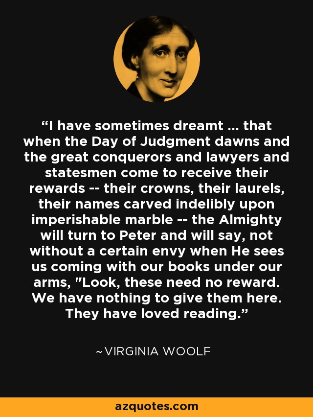 I have sometimes dreamt ... that when the Day of Judgment dawns and the great conquerors and lawyers and statesmen come to receive their rewards -- their crowns, their laurels, their names carved indelibly upon imperishable marble -- the Almighty will turn to Peter and will say, not without a certain envy when He sees us coming with our books under our arms, 