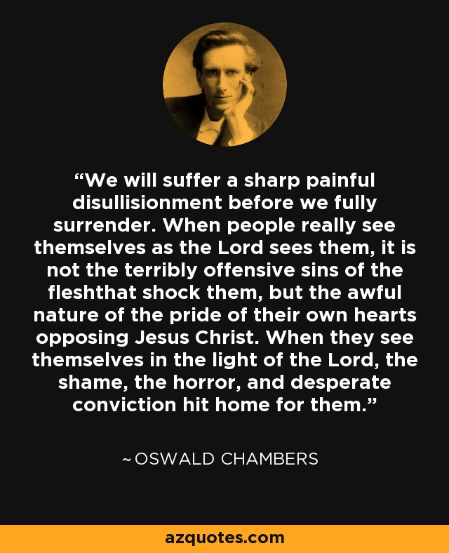 We will suffer a sharp painful disullisionment before we fully surrender. When people really see themselves as the Lord sees them, it is not the terribly offensive sins of the fleshthat shock them, but the awful nature of the pride of their own hearts opposing Jesus Christ. When they see themselves in the light of the Lord, the shame, the horror, and desperate conviction hit home for them. - Oswald Chambers