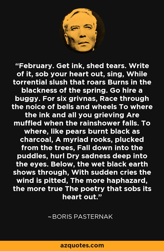 February. Get ink, shed tears. Write of it, sob your heart out, sing, While torrential slush that roars Burns in the blackness of the spring. Go hire a buggy. For six grivnas, Race through the noice of bells and wheels To where the ink and all you grieving Are muffled when the rainshower falls. To where, like pears burnt black as charcoal, A myriad rooks, plucked from the trees, Fall down into the puddles, hurl Dry sadness deep into the eyes. Below, the wet black earth shows through, With sudden cries the wind is pitted, The more haphazard, the more true The poetry that sobs its heart out. - Boris Pasternak