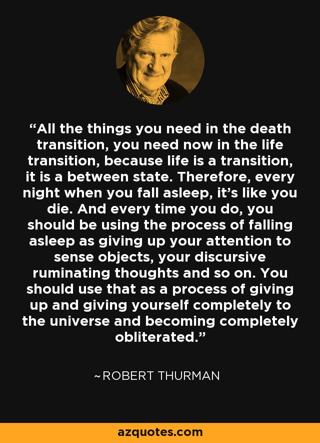 All the things you need in the death transition, you need now in the life transition, because life is a transition, it is a between state. Therefore, every night when you fall asleep, it's like you die. And every time you do, you should be using the process of falling asleep as giving up your attention to sense objects, your discursive ruminating thoughts and so on. You should use that as a process of giving up and giving yourself completely to the universe and becoming completely obliterated. - Robert Thurman