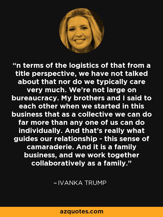 n terms of the logistics of that from a title perspective, we have not talked about that nor do we typically care very much. We're not large on bureaucracy. My brothers and I said to each other when we started in this business that as a collective we can do far more than any one of us can do individually. And that's really what guides our relationship - this sense of camaraderie. And it is a family business, and we work together collaboratively as a family. - Ivanka Trump