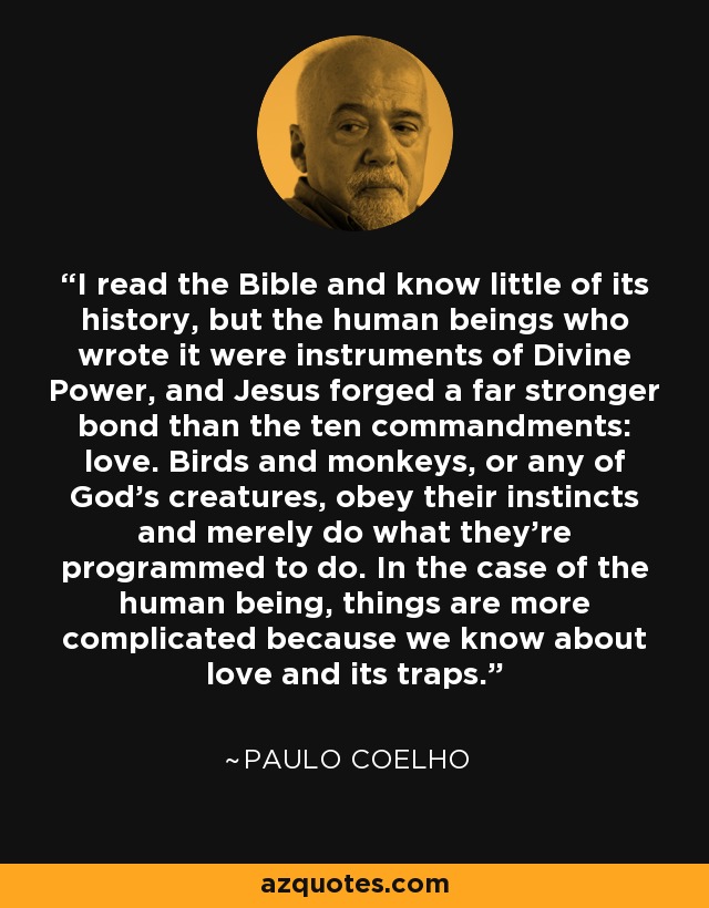 I read the Bible and know little of its history, but the human beings who wrote it were instruments of Divine Power, and Jesus forged a far stronger bond than the ten commandments: love. Birds and monkeys, or any of God's creatures, obey their instincts and merely do what they're programmed to do. In the case of the human being, things are more complicated because we know about love and its traps. - Paulo Coelho