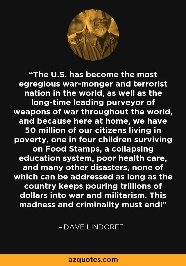 The U.S. has become the most egregious war-monger and terrorist nation in the world, as well as the long-time leading purveyor of weapons of war throughout the world, and because here at home, we have 50 million of our citizens living in poverty, one in four children surviving on Food Stamps, a collapsing education system, poor health care, and many other disasters, none of which can be addressed as long as the country keeps pouring trillions of dollars into war and militarism. This madness and criminality must end! - Dave Lindorff