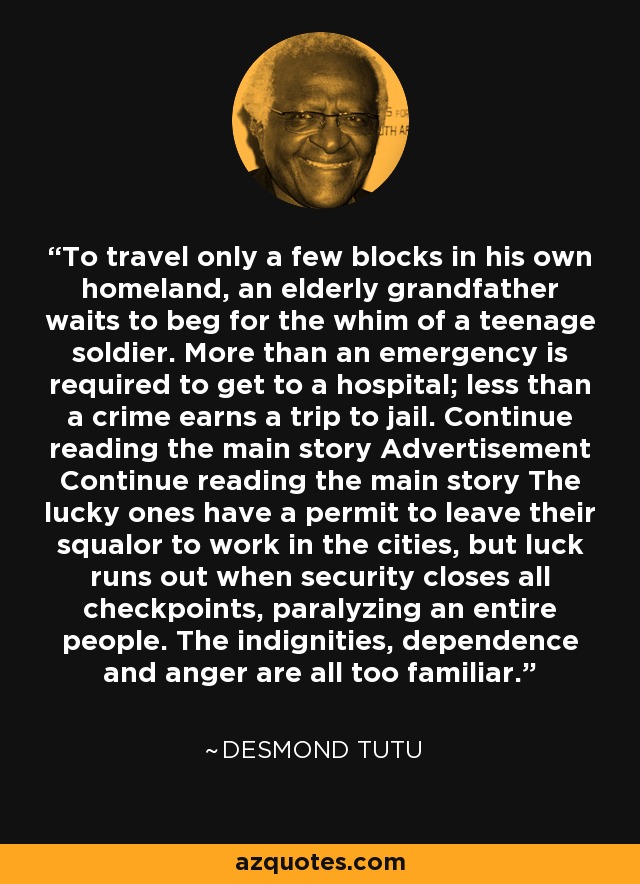 To travel only a few blocks in his own homeland, an elderly grandfather waits to beg for the whim of a teenage soldier. More than an emergency is required to get to a hospital; less than a crime earns a trip to jail. Continue reading the main story Advertisement Continue reading the main story The lucky ones have a permit to leave their squalor to work in the cities, but luck runs out when security closes all checkpoints, paralyzing an entire people. The indignities, dependence and anger are all too familiar. - Desmond Tutu