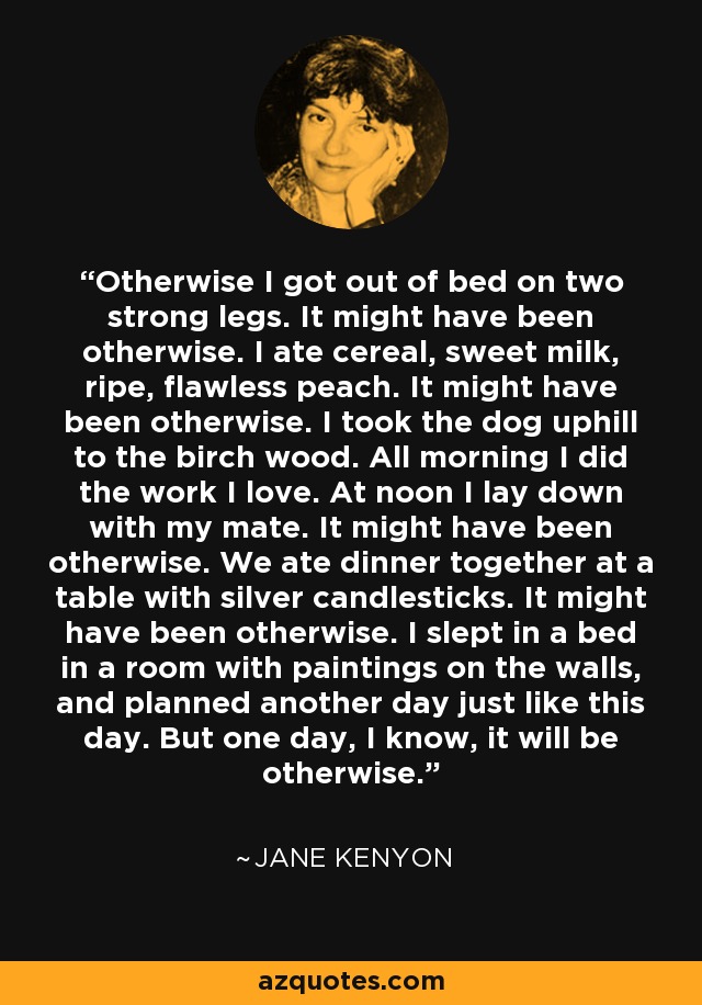 Otherwise I got out of bed on two strong legs. It might have been otherwise. I ate cereal, sweet milk, ripe, flawless peach. It might have been otherwise. I took the dog uphill to the birch wood. All morning I did the work I love. At noon I lay down with my mate. It might have been otherwise. We ate dinner together at a table with silver candlesticks. It might have been otherwise. I slept in a bed in a room with paintings on the walls, and planned another day just like this day. But one day, I know, it will be otherwise. - Jane Kenyon