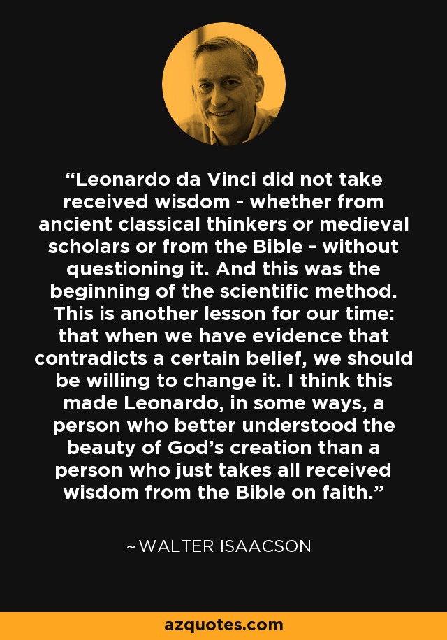 Leonardo da Vinci did not take received wisdom - whether from ancient classical thinkers or medieval scholars or from the Bible - without questioning it. And this was the beginning of the scientific method. This is another lesson for our time: that when we have evidence that contradicts a certain belief, we should be willing to change it. I think this made Leonardo, in some ways, a person who better understood the beauty of God's creation than a person who just takes all received wisdom from the Bible on faith. - Walter Isaacson