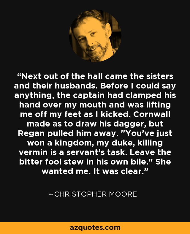 Next out of the hall came the sisters and their husbands. Before I could say anything, the captain had clamped his hand over my mouth and was lifting me off my feet as I kicked. Cornwall made as to draw his dagger, but Regan pulled him away. 