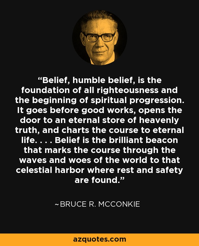 Belief, humble belief, is the foundation of all righteousness and the beginning of spiritual progression. It goes before good works, opens the door to an eternal store of heavenly truth, and charts the course to eternal life. . . . Belief is the brilliant beacon that marks the course through the waves and woes of the world to that celestial harbor where rest and safety are found. - Bruce R. McConkie