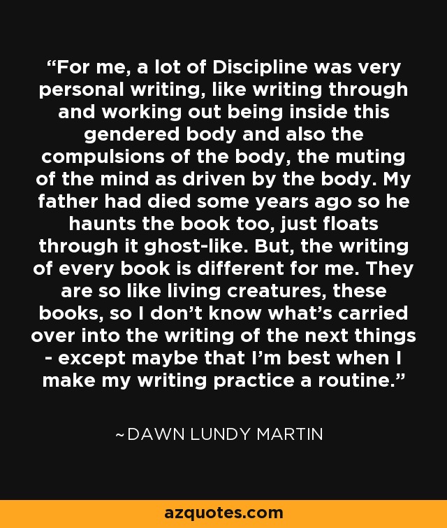 For me, a lot of Discipline was very personal writing, like writing through and working out being inside this gendered body and also the compulsions of the body, the muting of the mind as driven by the body. My father had died some years ago so he haunts the book too, just floats through it ghost-like. But, the writing of every book is different for me. They are so like living creatures, these books, so I don't know what's carried over into the writing of the next things - except maybe that I'm best when I make my writing practice a routine. - Dawn Lundy Martin