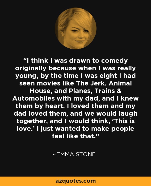 I think I was drawn to comedy originally because when I was really young, by the time I was eight I had seen movies like The Jerk, Animal House, and Planes, Trains & Automobiles with my dad, and I knew them by heart. I loved them and my dad loved them, and we would laugh together, and I would think, 'This is love.' I just wanted to make people feel like that. - Emma Stone