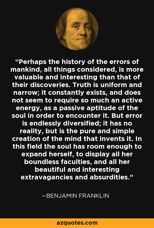 Perhaps the history of the errors of mankind, all things considered, is more valuable and interesting than that of their discoveries. Truth is uniform and narrow; it constantly exists, and does not seem to require so much an active energy, as a passive aptitude of the soul in order to encounter it. But error is endlessly diversified; it has no reality, but is the pure and simple creation of the mind that invents it. In this field the soul has room enough to expand herself, to display all her boundless faculties, and all her beautiful and interesting extravagancies and absurdities. - Benjamin Franklin