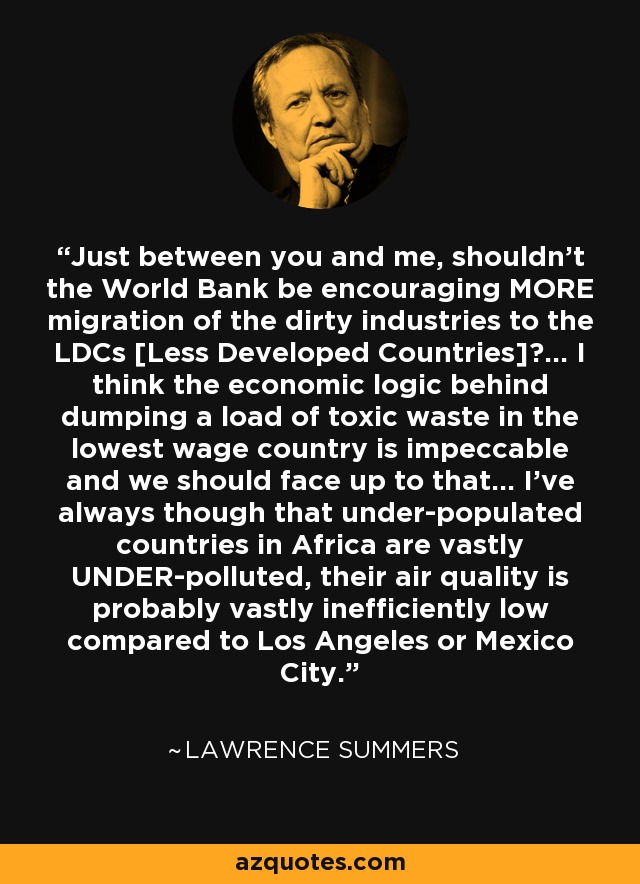 Just between you and me, shouldn’t the World Bank be encouraging MORE migration of the dirty industries to the LDCs [Less Developed Countries]?... I think the economic logic behind dumping a load of toxic waste in the lowest wage country is impeccable and we should face up to that... I’ve always though that under-populated countries in Africa are vastly UNDER-polluted, their air quality is probably vastly inefficiently low compared to Los Angeles or Mexico City. - Lawrence Summers