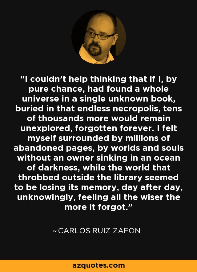 I couldn't help thinking that if I, by pure chance, had found a whole universe in a single unknown book, buried in that endless necropolis, tens of thousands more would remain unexplored, forgotten forever. I felt myself surrounded by millions of abandoned pages, by worlds and souls without an owner sinking in an ocean of darkness, while the world that throbbed outside the library seemed to be losing its memory, day after day, unknowingly, feeling all the wiser the more it forgot. - Carlos Ruiz Zafon