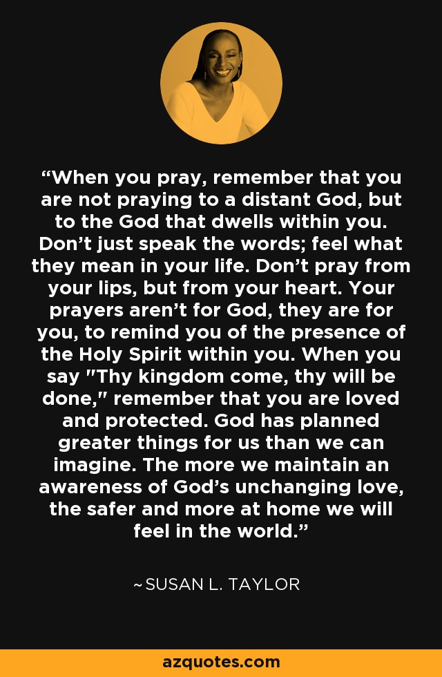 When you pray, remember that you are not praying to a distant God, but to the God that dwells within you. Don't just speak the words; feel what they mean in your life. Don't pray from your lips, but from your heart. Your prayers aren't for God, they are for you, to remind you of the presence of the Holy Spirit within you. When you say 