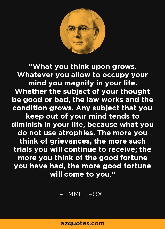 What you think upon grows. Whatever you allow to occupy your mind you magnify in your life. Whether the subject of your thought be good or bad, the law works and the condition grows. Any subject that you keep out of your mind tends to diminish in your life, because what you do not use atrophies. The more you think of grievances, the more such trials you will continue to receive; the more you think of the good fortune you have had, the more good fortune will come to you. - Emmet Fox