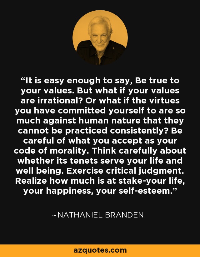 It is easy enough to say, Be true to your values. But what if your values are irrational? Or what if the virtues you have committed yourself to are so much against human nature that they cannot be practiced consistently? Be careful of what you accept as your code of morality. Think carefully about whether its tenets serve your life and well being. Exercise critical judgment. Realize how much is at stake-your life, your happiness, your self-esteem. - Nathaniel Branden