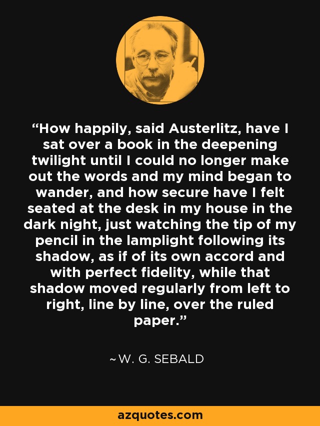 How happily, said Austerlitz, have I sat over a book in the deepening twilight until I could no longer make out the words and my mind began to wander, and how secure have I felt seated at the desk in my house in the dark night, just watching the tip of my pencil in the lamplight following its shadow, as if of its own accord and with perfect fidelity, while that shadow moved regularly from left to right, line by line, over the ruled paper. - W. G. Sebald