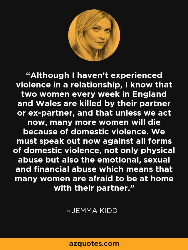 Although I haven't experienced violence in a relationship, I know that two women every week in England and Wales are killed by their partner or ex-partner, and that unless we act now, many more women will die because of domestic violence. We must speak out now against all forms of domestic violence, not only physical abuse but also the emotional, sexual and financial abuse which means that many women are afraid to be at home with their partner. - Jemma Kidd