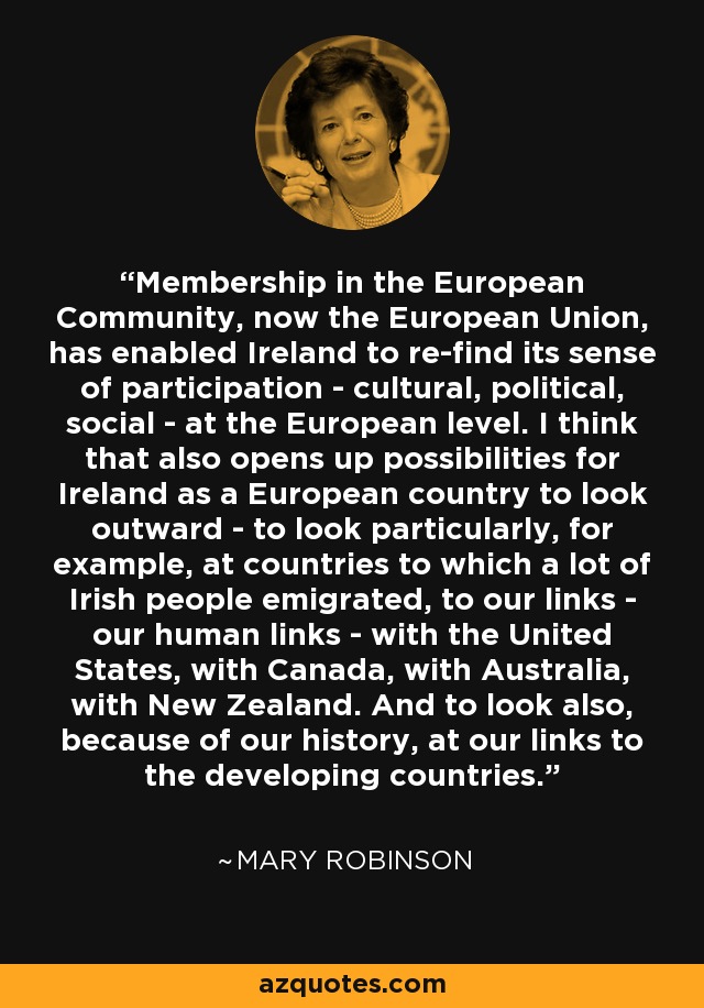 Membership in the European Community, now the European Union, has enabled Ireland to re-find its sense of participation - cultural, political, social - at the European level. I think that also opens up possibilities for Ireland as a European country to look outward - to look particularly, for example, at countries to which a lot of Irish people emigrated, to our links - our human links - with the United States, with Canada, with Australia, with New Zealand. And to look also, because of our history, at our links to the developing countries. - Mary Robinson