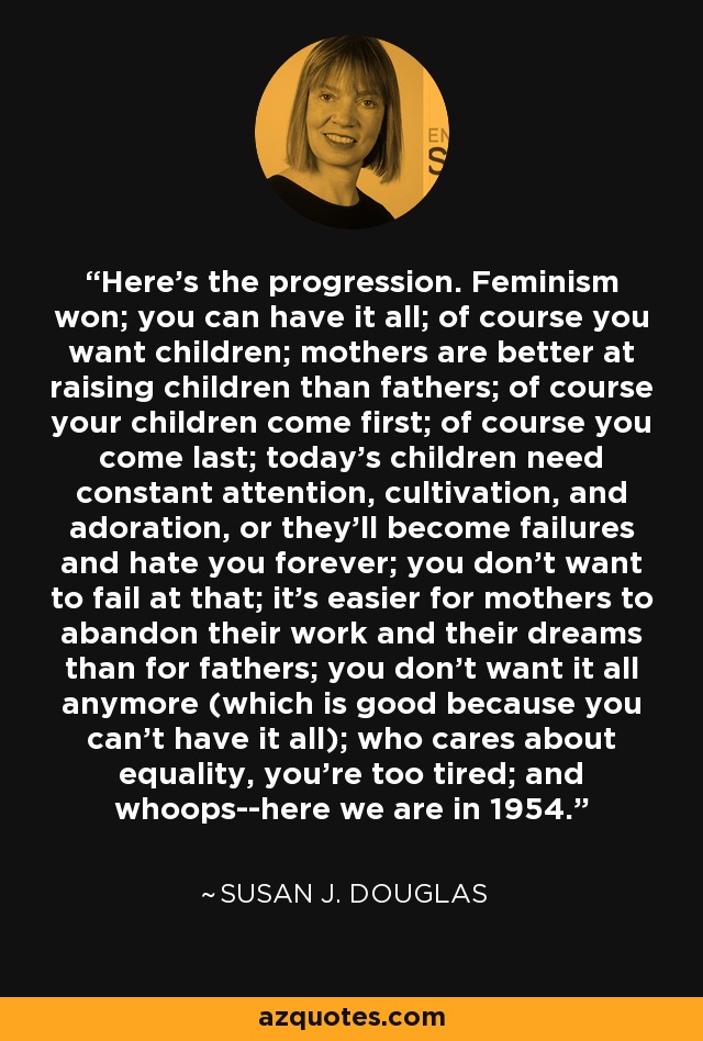 Here's the progression. Feminism won; you can have it all; of course you want children; mothers are better at raising children than fathers; of course your children come first; of course you come last; today's children need constant attention, cultivation, and adoration, or they'll become failures and hate you forever; you don't want to fail at that; it's easier for mothers to abandon their work and their dreams than for fathers; you don't want it all anymore (which is good because you can't have it all); who cares about equality, you're too tired; and whoops--here we are in 1954. - Susan J. Douglas
