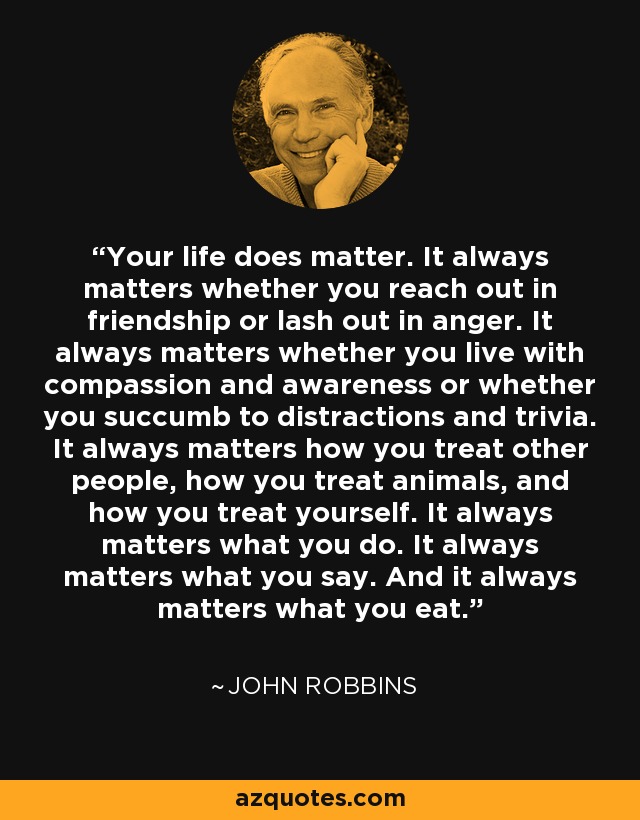 Your life does matter. It always matters whether you reach out in friendship or lash out in anger. It always matters whether you live with compassion and awareness or whether you succumb to distractions and trivia. It always matters how you treat other people, how you treat animals, and how you treat yourself. It always matters what you do. It always matters what you say. And it always matters what you eat. - John Robbins