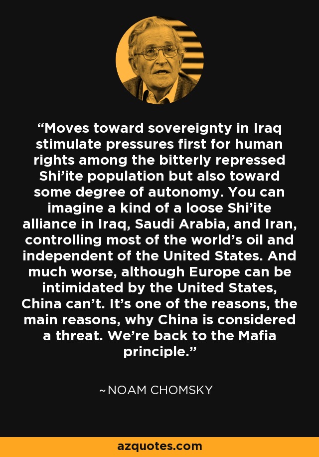 Moves toward sovereignty in Iraq stimulate pressures first for human rights among the bitterly repressed Shi'ite population but also toward some degree of autonomy. You can imagine a kind of a loose Shi'ite alliance in Iraq, Saudi Arabia, and Iran, controlling most of the world's oil and independent of the United States. And much worse, although Europe can be intimidated by the United States, China can't. It's one of the reasons, the main reasons, why China is considered a threat. We're back to the Mafia principle. - Noam Chomsky