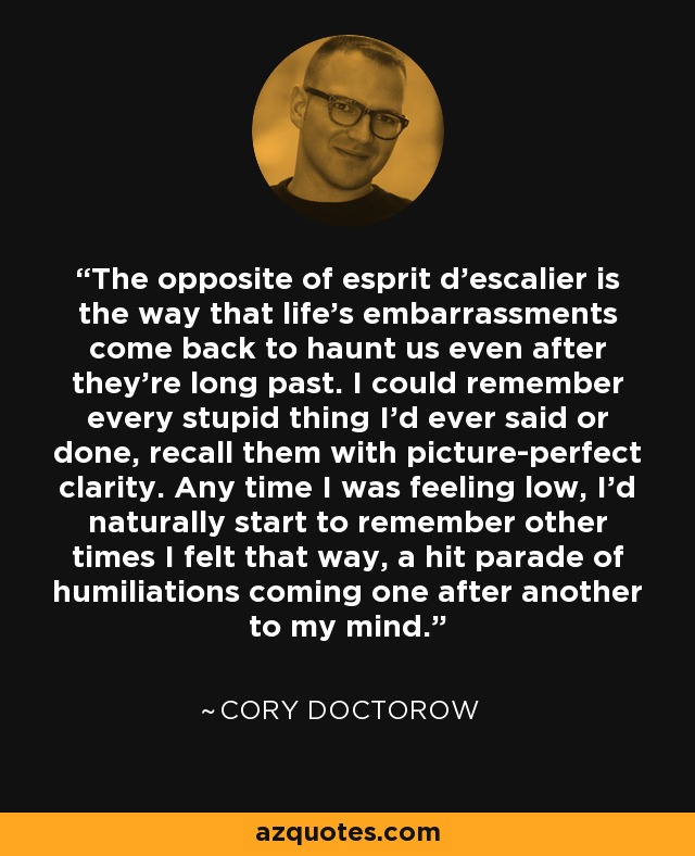 The opposite of esprit d'escalier is the way that life's embarrassments come back to haunt us even after they're long past. I could remember every stupid thing I'd ever said or done, recall them with picture-perfect clarity. Any time I was feeling low, I'd naturally start to remember other times I felt that way, a hit parade of humiliations coming one after another to my mind. - Cory Doctorow