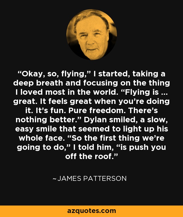 Okay, so, flying,” I started, taking a deep breath and focusing on the thing I loved most in the world. “Flying is … great. It feels great when you’re doing it. It’s fun. Pure freedom. There’s nothing better.” Dylan smiled, a slow, easy smile that seemed to light up his whole face. “So the first thing we’re going to do,” I told him, “is push you off the roof. - James Patterson