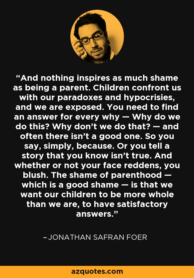 And nothing inspires as much shame as being a parent. Children confront us with our paradoxes and hypocrisies, and we are exposed. You need to find an answer for every why — Why do we do this? Why don’t we do that? — and often there isn’t a good one. So you say, simply, because. Or you tell a story that you know isn’t true. And whether or not your face reddens, you blush. The shame of parenthood — which is a good shame — is that we want our children to be more whole than we are, to have satisfactory answers. - Jonathan Safran Foer