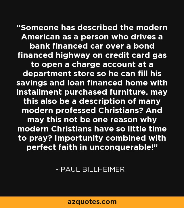 Someone has described the modern American as a person who drives a bank financed car over a bond financed highway on credit card gas to open a charge account at a department store so he can fill his savings and loan financed home with installment purchased furniture. may this also be a description of many modern professed Christians? And may this not be one reason why modern Christians have so little time to pray? Importunity combined with perfect faith in unconquerable! - Paul Billheimer