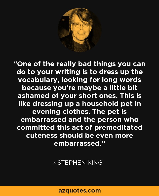 One of the really bad things you can do to your writing is to dress up the vocabulary, looking for long words because you're maybe a little bit ashamed of your short ones. This is like dressing up a household pet in evening clothes. The pet is embarrassed and the person who committed this act of premeditated cuteness should be even more embarrassed. - Stephen King