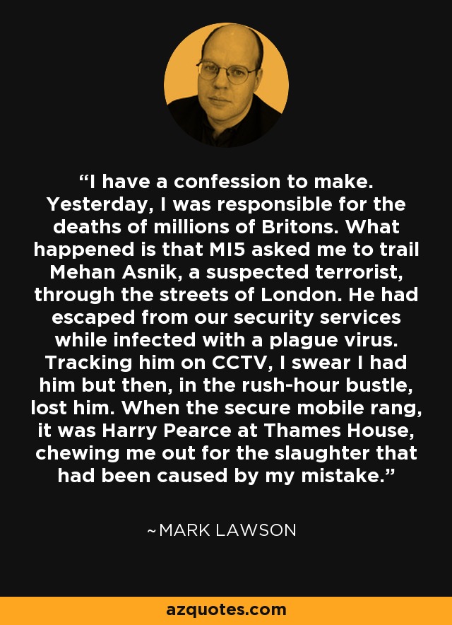 I have a confession to make. Yesterday, I was responsible for the deaths of millions of Britons. What happened is that MI5 asked me to trail Mehan Asnik, a suspected terrorist, through the streets of London. He had escaped from our security services while infected with a plague virus. Tracking him on CCTV, I swear I had him but then, in the rush-hour bustle, lost him. When the secure mobile rang, it was Harry Pearce at Thames House, chewing me out for the slaughter that had been caused by my mistake. - Mark Lawson