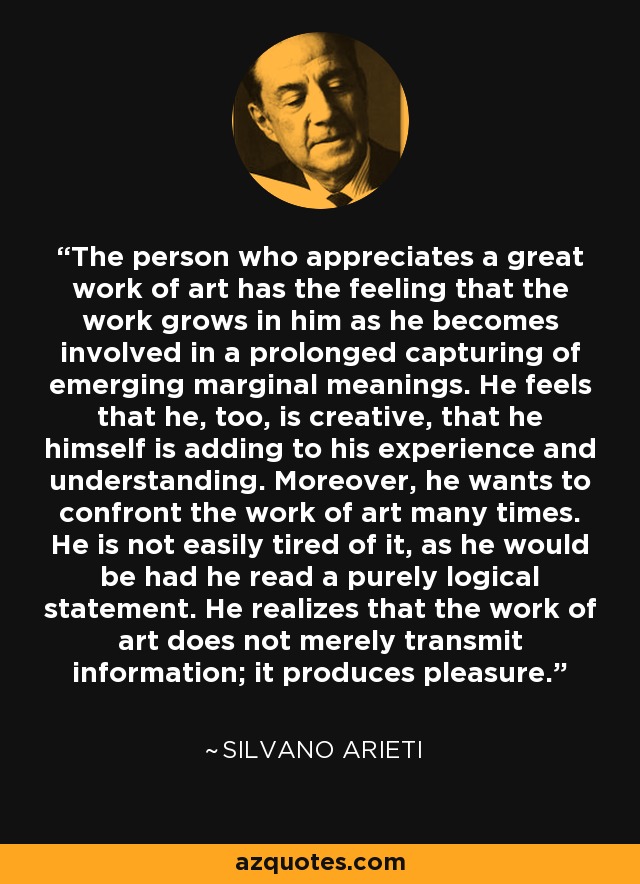 The person who appreciates a great work of art has the feeling that the work grows in him as he becomes involved in a prolonged capturing of emerging marginal meanings. He feels that he, too, is creative, that he himself is adding to his experience and understanding. Moreover, he wants to confront the work of art many times. He is not easily tired of it, as he would be had he read a purely logical statement. He realizes that the work of art does not merely transmit information; it produces pleasure. - Silvano Arieti