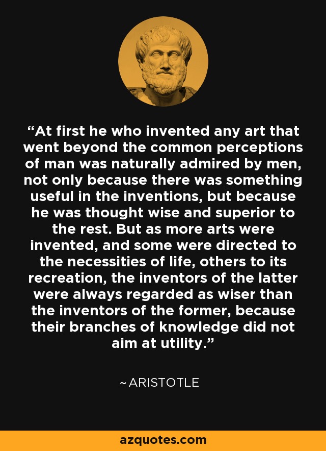 At first he who invented any art that went beyond the common perceptions of man was naturally admired by men, not only because there was something useful in the inventions, but because he was thought wise and superior to the rest. But as more arts were invented, and some were directed to the necessities of life, others to its recreation, the inventors of the latter were always regarded as wiser than the inventors of the former, because their branches of knowledge did not aim at utility. - Aristotle