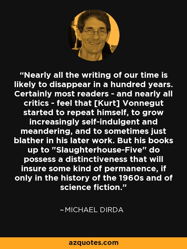 Nearly all the writing of our time is likely to disappear in a hundred years. Certainly most readers - and nearly all critics - feel that [Kurt] Vonnegut started to repeat himself, to grow increasingly self-indulgent and meandering, and to sometimes just blather in his later work. But his books up to 