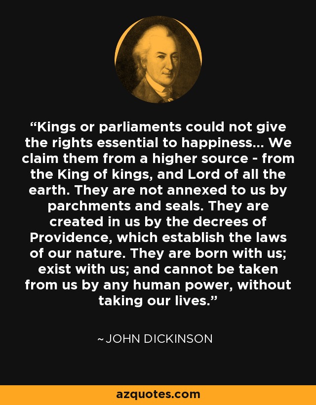 Kings or parliaments could not give the rights essential to happiness... We claim them from a higher source - from the King of kings, and Lord of all the earth. They are not annexed to us by parchments and seals. They are created in us by the decrees of Providence, which establish the laws of our nature. They are born with us; exist with us; and cannot be taken from us by any human power, without taking our lives. - John Dickinson