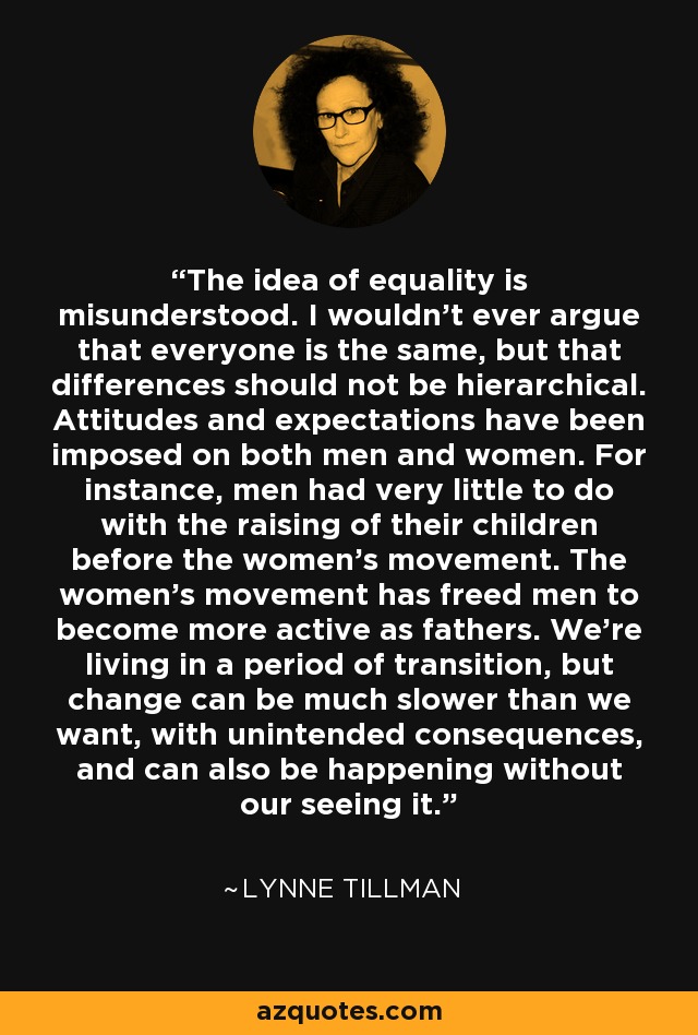 The idea of equality is misunderstood. I wouldn't ever argue that everyone is the same, but that differences should not be hierarchical. Attitudes and expectations have been imposed on both men and women. For instance, men had very little to do with the raising of their children before the women's movement. The women's movement has freed men to become more active as fathers. We're living in a period of transition, but change can be much slower than we want, with unintended consequences, and can also be happening without our seeing it. - Lynne Tillman