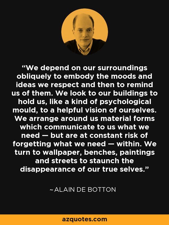 We depend on our surroundings obliquely to embody the moods and ideas we respect and then to remind us of them. We look to our buildings to hold us, like a kind of psychological mould, to a helpful vision of ourselves. We arrange around us material forms which communicate to us what we need — but are at constant risk of forgetting what we need — within. We turn to wallpaper, benches, paintings and streets to staunch the disappearance of our true selves. - Alain de Botton