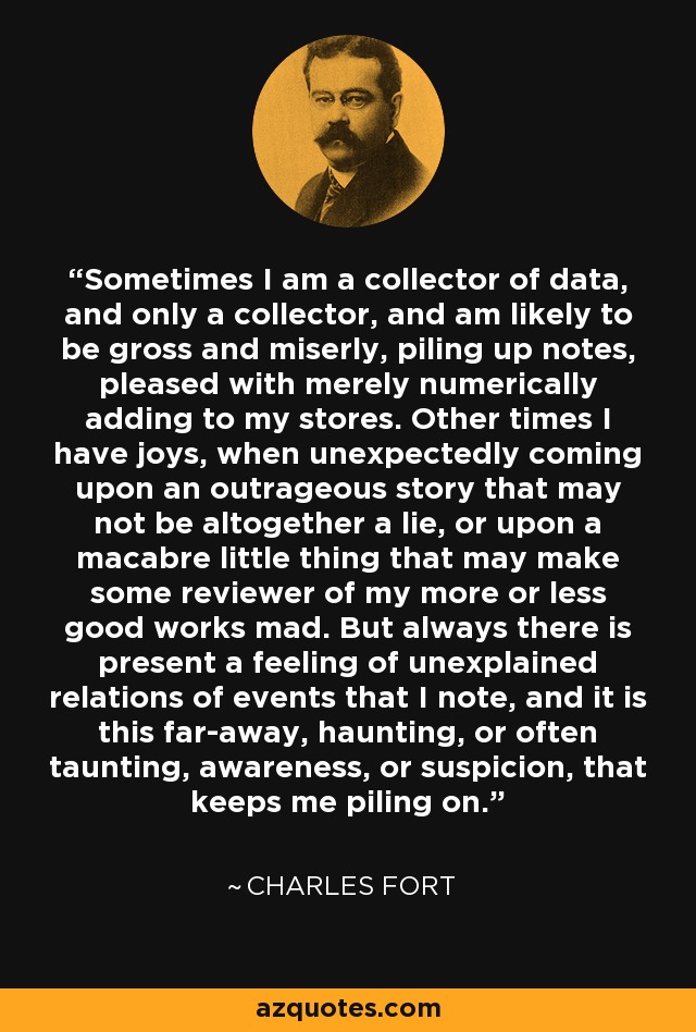 Sometimes I am a collector of data, and only a collector, and am likely to be gross and miserly, piling up notes, pleased with merely numerically adding to my stores. Other times I have joys, when unexpectedly coming upon an outrageous story that may not be altogether a lie, or upon a macabre little thing that may make some reviewer of my more or less good works mad. But always there is present a feeling of unexplained relations of events that I note, and it is this far-away, haunting, or often taunting, awareness, or suspicion, that keeps me piling on. - Charles Fort