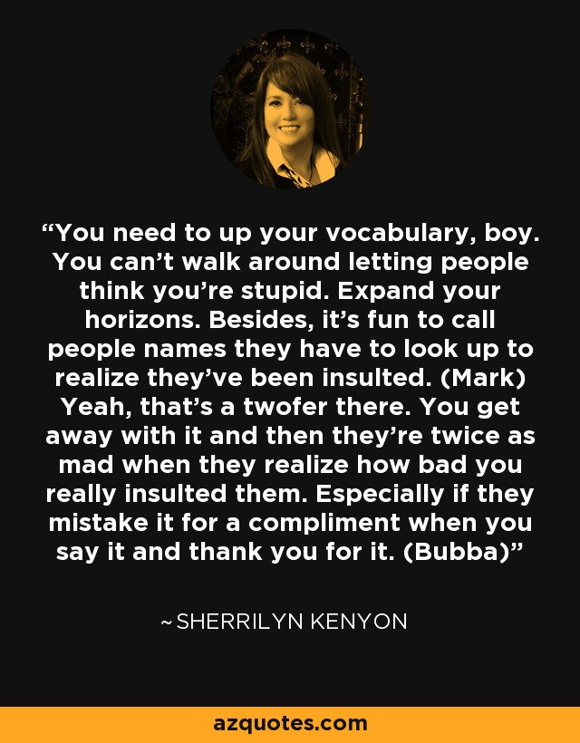 You need to up your vocabulary, boy. You can’t walk around letting people think you’re stupid. Expand your horizons. Besides, it’s fun to call people names they have to look up to realize they’ve been insulted. (Mark) Yeah, that’s a twofer there. You get away with it and then they’re twice as mad when they realize how bad you really insulted them. Especially if they mistake it for a compliment when you say it and thank you for it. (Bubba) - Sherrilyn Kenyon