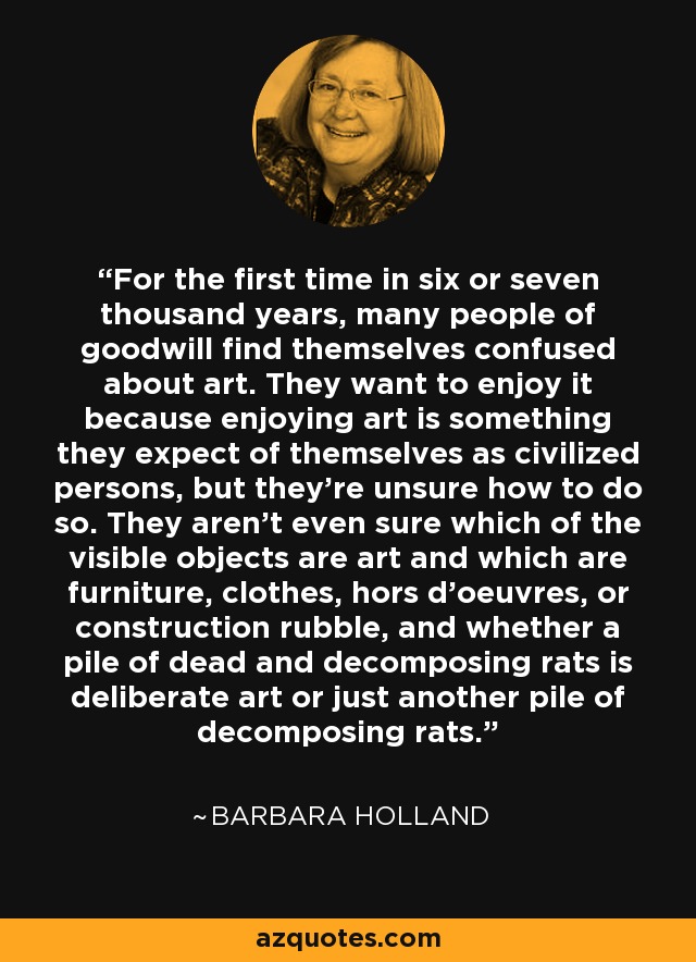 For the first time in six or seven thousand years, many people of goodwill find themselves confused about art. They want to enjoy it because enjoying art is something they expect of themselves as civilized persons, but they're unsure how to do so. They aren't even sure which of the visible objects are art and which are furniture, clothes, hors d'oeuvres, or construction rubble, and whether a pile of dead and decomposing rats is deliberate art or just another pile of decomposing rats. - Barbara Holland