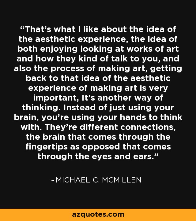 That's what I like about the idea of the aesthetic experience, the idea of both enjoying looking at works of art and how they kind of talk to you, and also the process of making art, getting back to that idea of the aesthetic experience of making art is very important, It's another way of thinking. Instead of just using your brain, you're using your hands to think with. They're different connections, the brain that comes through the fingertips as opposed that comes through the eyes and ears. - Michael C. McMillen