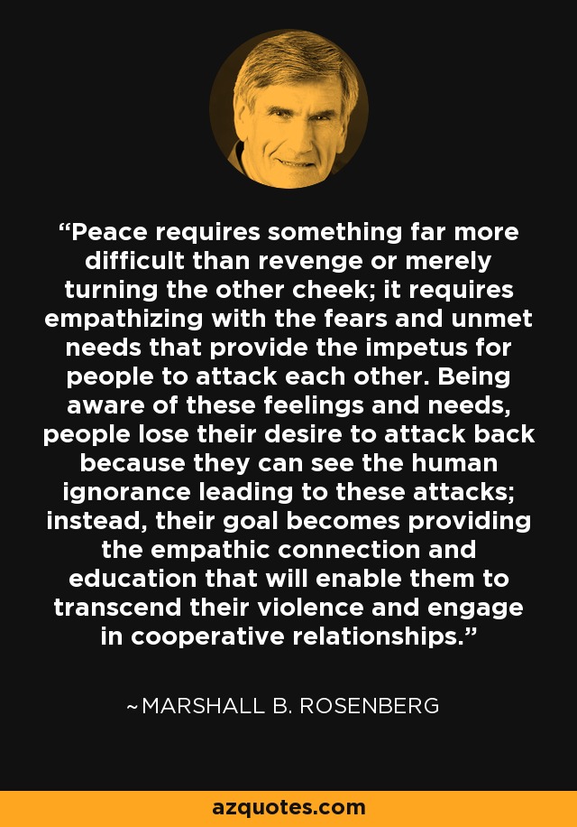 Peace requires something far more difficult than revenge or merely turning the other cheek; it requires empathizing with the fears and unmet needs that provide the impetus for people to attack each other. Being aware of these feelings and needs, people lose their desire to attack back because they can see the human ignorance leading to these attacks; instead, their goal becomes providing the empathic connection and education that will enable them to transcend their violence and engage in cooperative relationships. - Marshall B. Rosenberg