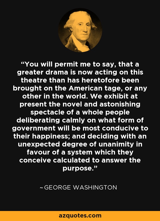 You will permit me to say, that a greater drama is now acting on this theatre than has heretofore been brought on the American tage, or any other in the world. We exhibit at present the novel and astonishing spectacle of a whole people deliberating calmly on what form of government will be most conducive to their happiness; and deciding with an unexpected degree of unanimity in favour of a system which they conceive calculated to answer the purpose. - George Washington